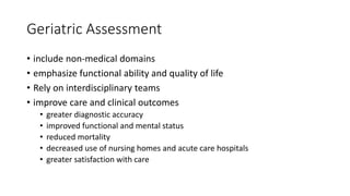 Geriatric Assessment
• include non-medical domains
• emphasize functional ability and quality of life
• Rely on interdisciplinary teams
• improve care and clinical outcomes
• greater diagnostic accuracy
• improved functional and mental status
• reduced mortality
• decreased use of nursing homes and acute care hospitals
• greater satisfaction with care
 