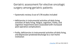Geriatric assessment for elective oncologic
surgery among geriatric patients
• Systematic review, 6 out of 178 studies included
• deficiencies in instrumental activities of daily living,
activities of daily living, fatigue, cognition, frailty, and
cognitive impairment were associated with increased
post-operative complications
• frailty, deficiencies in instrumental activities of daily living,
and depression predicted discharge to a non-home
institution
J Surg Res. 2015 Jan;193(1):265-72.
 