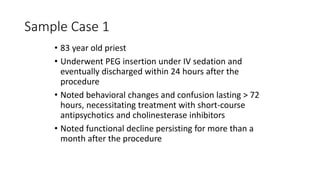 Sample Case 1
• 83 year old priest
• Underwent PEG insertion under IV sedation and
eventually discharged within 24 hours after the
procedure
• Noted behavioral changes and confusion lasting > 72
hours, necessitating treatment with short-course
antipsychotics and cholinesterase inhibitors
• Noted functional decline persisting for more than a
month after the procedure
 