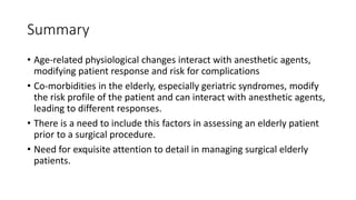 Summary
• Age-related physiological changes interact with anesthetic agents,
modifying patient response and risk for complications
• Co-morbidities in the elderly, especially geriatric syndromes, modify
the risk profile of the patient and can interact with anesthetic agents,
leading to different responses.
• There is a need to include this factors in assessing an elderly patient
prior to a surgical procedure.
• Need for exquisite attention to detail in managing surgical elderly
patients.
 
