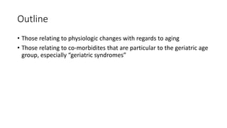 Outline
• Those relating to physiologic changes with regards to aging
• Those relating to co-morbidites that are particular to the geriatric age
group, especially “geriatric syndromes”
 