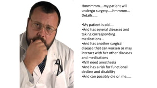 Hmmmmm....my patient will
undergo surgery.....hmmmm...
Details.....
•My patient is old....
•And has several diseases and
taking corresponding
medications...
•And has another surgical
disease that can worsen or may
interact with her other diseases
and medications
•Will need anesthesia
•And has a risk for functional
decline and disability
•And can possibly die on me.....
 