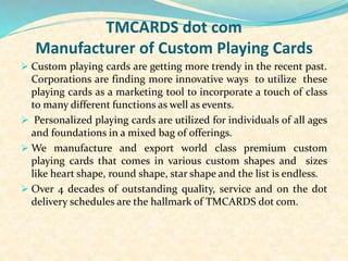 TMCARDS dot com
Manufacturer of Custom Playing Cards
 Custom playing cards are getting more trendy in the recent past.
Corporations are finding more innovative ways to utilize these
playing cards as a marketing tool to incorporate a touch of class
to many different functions as well as events.
 Personalized playing cards are utilized for individuals of all ages
and foundations in a mixed bag of offerings.
 We manufacture and export world class premium custom
playing cards that comes in various custom shapes and sizes
like heart shape, round shape, star shape and the list is endless.
 Over 4 decades of outstanding quality, service and on the dot
delivery schedules are the hallmark of TMCARDS dot com.
 