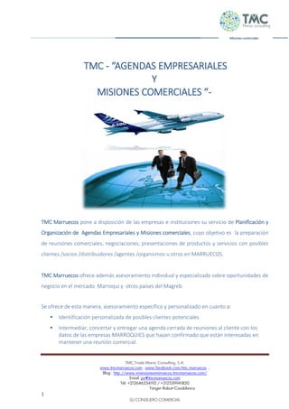 TMC,Trade Maroc Consulting, S.A.
www.tmcmarruecos.com ; www.facebook.com/tmc.marruecos ;
Blog : http://www.inversionesmarruecos.tmcmarruecos.com/
Email: pv@tmcmarruecos.com
Tél: +212646234192 / +212539941820
Tánger-Rabat-Casablanca
1
SU CONSEJERO COMERCIAL
Misiones comerciales
TMC - “AGENDAS EMPRESARIALES
Y
MISIONES COMERCIALES “-
TMC Marruecos pone a disposición de las empresas e instituciones su servicio de Planificación y
Organización de Agendas Empresariales y Misiones comerciales, cuyo objetivo es la preparación
de reuniones comerciales, negociaciones, presentaciones de productos y servicios con posibles
clientes /socios /distribuidores /agentes /organismos u otros en MARRUECOS.
TMC Marruecos ofrece además asesoramiento individual y especializado sobre oportunidades de
negocio en el mercado Marroquí y otros países del Magreb.
Se ofrece de esta manera, asesoramiento específico y personalizado en cuanto a:
 Identificación personalizada de posibles clientes potenciales
 Intermediar, concertar y entregar una agenda cerrada de reuniones al cliente con los
datos de las empresas MARROQUIES que hayan confirmado que están interesadas en
mantener una reunión comercial.
 