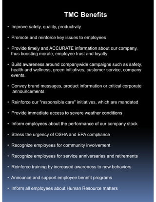 TMC Benefits
• Improve safety, quality, productivity

• Promote and reinforce key issues to employees

• Provide timely and ACCURATE information about our company,
  thus boosting morale, employee trust and loyalty

• Build awareness around companywide campaigns such as safety,
  health and wellness, green initiatives, customer service, company
  events.

• Convey brand messages, product information or critical corporate
  announcements

• Reinforce our "responsible care" initiatives, which are mandated

• Provide immediate access to severe weather conditions

• Inform employees about the performance of our company stock

• Stress the urgency of OSHA and EPA compliance

• Recognize employees for community involvement

• Recognize employees for service anniversaries and retirements

• Reinforce training by increased awareness to new behaviors

• Announce and support employee benefit programs

• Inform all employees about Human Resource matters
 