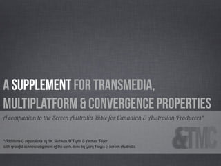 A Supplement for Transmedia,
Multiplatform & Convergence Properties
A companion to the Screen Australia Bible for Canadian & Australian Producers*


*Additions & expansions by Dr. Siobhan O’Flynn & Anthea Foyer
with grateful acknowledgement of the work done by Gary Hayes & Screen Australia
 