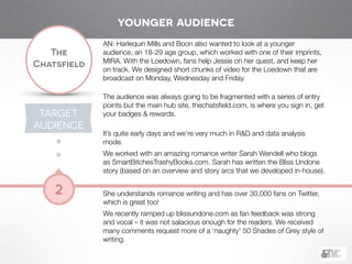 !
The
Chatsfield
2
TARGET
AUDIENCE
AN: Harlequin Mills and Boon also wanted to look at a younger
audience, an 18-29 age group, which worked with one of their imprints,
MIRA. With the Loedown, fans help Jessie on her quest, and keep her
on track. We designed short chunks of video for the Loedown that are
broadcast on Monday, Wednesday and Friday.
!
The audience was always going to be fragmented with a series of entry
points but the main hub site, thechatsﬁeld.com, is where you sign in, get
your badges & rewards.
!
It’s quite early days and we’re very much in R&D and data analysis
mode.
We worked with an amazing romance writer Sarah Wendell who blogs
as SmartBitchesTrashyBooks.com. Sarah has written the Bliss Undone
story (based on an overview and story arcs that we developed in-house).
!
She understands romance writing and has over 30,000 fans on Twitter,
which is great too!
We recently ramped up blissundone.com as fan feedback was strong
and vocal – it was not salacious enough for the readers. We received
many comments request more of a ‘naughty’ 50 Shades of Grey style of
writing.
younger audience
 