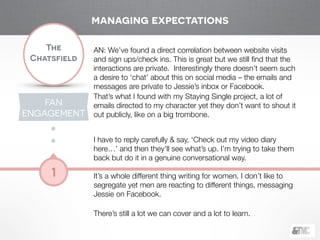 !
The
Chatsfield
1
AN: We’ve found a direct correlation between website visits
and sign ups/check ins. This is great but we still ﬁnd that the
interactions are private. Interestingly there doesn’t seem such
a desire to ‘chat’ about this on social media – the emails and
messages are private to Jessie’s inbox or Facebook.
That’s what I found with my Staying Single project, a lot of
emails directed to my character yet they don’t want to shout it
out publicly, like on a big trombone.
!
I have to reply carefully & say, ‘Check out my video diary
here…’ and then they’ll see what’s up. I’m trying to take them
back but do it in a genuine conversational way.
!
It’s a whole different thing writing for women. I don’t like to
segregate yet men are reacting to different things, messaging
Jessie on Facebook.
!
There’s still a lot we can cover and a lot to learn.
FAN
ENGAGEMENT
managing expectations
 