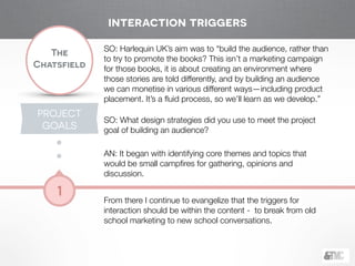 !
The
Chatsfield
1
SO: Harlequin UK’s aim was to “build the audience, rather than
to try to promote the books? This isn’t a marketing campaign
for those books, it is about creating an environment where
those stories are told differently, and by building an audience
we can monetise in various different ways—including product
placement. It’s a ﬂuid process, so we’ll learn as we develop.”
!
SO: What design strategies did you use to meet the project
goal of building an audience? 
AN: It began with identifying core themes and topics that
would be small campﬁres for gathering, opinions and
discussion.
!
From there I continue to evangelize that the triggers for
interaction should be within the content - to break from old
school marketing to new school conversations.
PROJECT
GOALS
interaction triggers
 