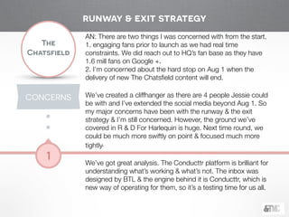 !
The
Chatsfield
1
AN: There are two things I was concerned with from the start.
1. engaging fans prior to launch as we had real time
constraints. We did reach out to HQ’s fan base as they have
1.6 mill fans on Google +.
2. I’m concerned about the hard stop on Aug 1 when the
delivery of new The Chatsﬁeld content will end.
!
We’ve created a cliffhanger as there are 4 people Jessie could
be with and I’ve extended the social media beyond Aug 1. So
my major concerns have been with the runway & the exit
strategy & I’m still concerned. However, the ground we’ve
covered in R & D For Harlequin is huge. Next time round, we
could be much more swiftly on point & focused much more
tightly.
!
We’ve got great analysis. The Conducttr platform is brilliant for
understanding what’s working & what’s not. The inbox was
designed by BTL & the engine behind it is Conducttr, which is
new way of operating for them, so it’s a testing time for us all.
CONCERNS
runway & exit strategy
 