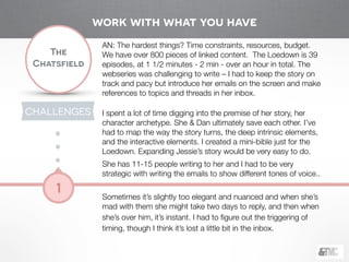 !
The
Chatsfield
1
AN: The hardest things? Time constraints, resources, budget.
We have over 800 pieces of linked content. The Loedown is 39
episodes, at 1 1/2 minutes - 2 min - over an hour in total. The
webseries was challenging to write – I had to keep the story on
track and pacy but introduce her emails on the screen and make
references to topics and threads in her inbox.
!
I spent a lot of time digging into the premise of her story, her
character archetype. She & Dan ultimately save each other. I’ve
had to map the way the story turns, the deep intrinsic elements,
and the interactive elements. I created a mini-bible just for the
Loedown. Expanding Jessie’s story would be very easy to do.
She has 11-15 people writing to her and I had to be very
strategic with writing the emails to show different tones of voice..
!
Sometimes it’s slightly too elegant and nuanced and when she’s
mad with them she might take two days to reply, and then when
she’s over him, it’s instant. I had to ﬁgure out the triggering of
timing, though I think it’s lost a little bit in the inbox.
CHALLENGES
work with what you have
 