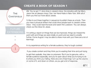 !
The
Chatsfield
1
AN: You’ve got 11 story lines in Jessie’s inbox: the storyline with her Mom,
Jason her ex (always crazy), Dan, her friend Katie in New York. With all of
them you ﬁnd out more about Jessie.
!
I’d like to put these together in sequence & publish these as a book. Then
you have a physical artifact that could drive people back to Jessie’s online
inbox - they could read the book and watch the Loedown. You can always
check out the inbox for Jesse.
!
I’m writing a report on things that can be improved, things we missed the
point with and things we were totally on point and we need to amplify
further. Come August I may be able to share more with you! there are a lot of
learnings.
!
In my experience writing for a female audience, they’re tough cookies!
!
If you create content and they think you’re wasting their time and just trying
to get their eyeballs, they take no prisoners. But if you’re genuine, with a
female audience especially, and you’re open about what you’re trying to do
& where you think your failing, there are a lot of learnings: turn up the volume
on some of it, and down on others, as you get a lot of response.
create a book of season 1
FUTURE
EXTENSIONS
 
