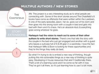 !
The
Chatsfield
1
AN: This project is a very interesting study as to what people are
connecting with. Some of the short stories around The Chatsﬁeld's 8
books have come as offshoots that were written within the Loedown,
In one of the early episodes Jason, her ex, goes out of his room and
then goes into the wrong room with a couple in bed and gets into
bed with them and it’s chaos. He’s an absolute klutz & everything
goes wrong wherever he goes.
!
Harlequin had the vision to reach out to some of their other
authors to write short stories. There’s one that tells the story with
the couple in the bed who just got engaged and another with a guest
who leaves a suitcase full of S & M gear in a wardrobe. I love the fact
that Harlequin Mills & Boon is looking for these opportunities and
they’re the things they really do best.
!
So what I’m trying to do is embed a new way of thinking, though
putting this into actionable things as a new way of thinking is quite
easy. Developing in house resources that aren’t traditionally there.
That’s a bit of a learning curve and I’ve come so far with it now.
They’ve got it all there, so it’s just learning how to use it a bit more.
STORY
EXTENSIONS
multiple authors / new stories
 
