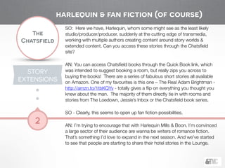 !
The
Chatsfield
2
SO: Here we have, Harlequin, whom some might see as the least likely
studio/producer/producer, suddenly at the cutting edge of transmedia,
working with multiple authors creating content around story worlds &
extended content. Can you access these stories through the Chatsﬁeld
site?
!
AN: You can access Chatsﬁeld books through the Quick Book link, which
was intended to suggest booking a room, but really zips you across to
buying the books! There are a series of fabulous short stories all available
on Amazon. One of my favourites is this one – The Real Adam Brightman -
http://amzn.to/1tbKQYv - totally gives a ﬂip on everything you thought you
knew about the man. The majority of them directly tie in with rooms and
stories from The Loedown, Jessie’s Inbox or the Chatsﬁeld book series.
!
SO - Clearly, this seems to open up fan ﬁction possibilities.
!
AN: I’m trying to encourage that with Harlequin Mills & Boon. I’m convinced
a large sector of their audience are wanna be writers of romance ﬁction.
That’s something I’d love to expand in the next season. And we’ve started
to see that people are starting to share their hotel stories in the Lounge.
STORY
EXTENSIONS
harlequin & fan fiction (of course)
 