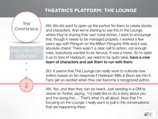 !
The
Chatsfield
2
AN: We did want to open up the portion for them to create stories
and characters. And we’re starting to see this in the Lounge
where they’re sharing their own hotel stories. I want to encourage
this, though it needs to be managed properly. I worked a few
years ago with Penguin on the Million Penguins Wiki and it was
absolute chaos! There wasn’t a clear call to action, not enough
rules, everybody wanted to be famous. It was a mess. So to open
it up to fans of Harlequin, we need to be quite clear, have a core
team of characters and ask them to run with them.
!
SO: It seems that The Lounge can really work to cultivate new
writers based on fan response if Harlequin Mills & Boon are into it.
Fans get so excited when they can become a recognized author.
!
AN: Yes, and then they can be heard. Just sending in a DM to
Jessie on Twitter, saying, ‘I’d really like to do a story about you
and me doing this…’ That’s what it’s all about. Now that I’m
focusing on the Lounge, I really want to pull in the conversations
that are happening there
theatrics platform: the lounge
FAN CREATED
CONTENT
 
