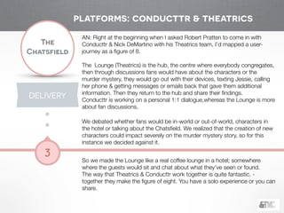 !
The
Chatsfield
3
AN: Right at the beginning when I asked Robert Pratten to come in with
Conducttr & Nick DeMartino with his Theatrics team, I’d mapped a user-
journey as a ﬁgure of 8.
 
The Lounge (Theatrics) is the hub, the centre where everybody congregates,
then through discussions fans would have about the characters or the
murder mystery, they would go out with their devices, texting Jessie, calling
her phone & getting messages or emails back that gave them additional
information. Then they return to the hub and share their ﬁndings.
Conducttr is working on a personal 1:1 dialogue,whereas the Lounge is more
about fan discussions.
!
We debated whether fans would be in-world or out-of-world, characters in
the hotel or talking about the Chatsﬁeld. We realized that the creation of new
characters could impact severely on the murder mystery story, so for this
instance we decided against it.
!
So we made the Lounge like a real coffee lounge in a hotel; somewhere
where the guests would sit and chat about what they’ve seen or found.
The way that Theatrics & Conducttr work together is quite fantastic. -
together they make the ﬁgure of eight. You have a solo experience or you can
share.
platforms: conducttr & theatrics
DELIVERY
 
