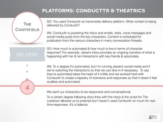 !
The
Chatsfield
4
SO: You used Conducttr as transmedia delivery platform. What content is being
delivered by Conducttr?
!
AN: Conducttr is powering the inbox and emails, texts, voice messages and
social media posts from the key characters. Content is scheduled for
publication from the various characters in many conversation threads.
!
SO: How much is automated & how much is live in terms of character
response? For example, Jesse’s inbox provides an ongoing narrative of what is
happening with her & her interactions with key friends & associates.
!
AN: To a degree it’s automated, but I’m running Jessie’s social media and if
we’re watching the interactions so that we can dive in if necessary. To say
they’re automated takes the heart of it a little and we worked hard with
Conducttr to create a tapestry of scenarios and responses so that it doesn’t feel
soulless and automated.
!
We want our characters to be responsive and conversational.
To a certain degree following story lines with the inbox & the script for The
Loedown allowed us to preempt but I haven’t used Conducttr so much for real-
time responses. It’s a balance.
platforms: conducttr & theatrics
DELIVERY
 