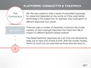 !
The
Chatsfield
5
AN: We were careful to write a series of automated responses
for Jessie that depended on key words so if they used certain
terminology in the subject line, for example, they could get 8-12
different responses from Jessie.
!
There are quite a number of characters involved in the murder
mystery, so they could get responses from back from Ally &
maybe 4-5 different Spanish people involved.
!
The Daniel Northman responses are a bit more one-dimensional
really, just to have a bit of back & forth. With the murder mystery,
there’s so much you can automate as those drive the story on.
platforms: conducttr & theatrics
DELIVERY
 