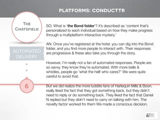 !
The
Chatsfield
6
SO: What is ‘the Bond folder’? it’s described as ‘content that’s
personalized to each individual based on how they make progress
through a multiplatform interactive mystery.’
!
AN: Once you’ve registered at the hotel, you can dig into the Bond
folder, and you ﬁnd more people to interact with. Their responses
are progressive & these also take you through the story.
!
However, I’m really not a fan of automated responses. People are
so savvy, they know they’re automated. With more bells &
whistles, people go ‘what the hell! who cares?’ We were quite
careful to avoid that.
!
But we did realize the more luddite fans of Harlequin Mills & Boon,
really liked the fact that they got something back, but they didn’t
need to reply or do something back. They liked the fact that Daniel
N replied but they didn’t need to carry on talking with him. The
novelty factor worked fro them We made a conscious decision.
platforms: conducttr
AUTOMATED
DELIVERY
 