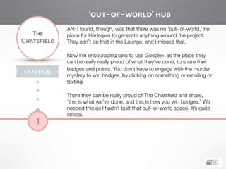 !
The
Chatsfield
1
AN: I found, though, was that there was no ‘out- of-world,’ no
place for Harlequin to generate anything around the project.
They can’t do that in the Lounge, and I missed that.
!
Now I’m encouraging fans to use Google+ as the place they
can be really really proud of what they’ve done, to share their
badges and points. You don’t have to engage with the murder
mystery to win badges, by clicking on something or emailing or
texting.
!
There they can be really proud of The Chatsﬁeld and share,
‘this is what we’ve done, and this is how you win badges.’ We
needed this as I hadn’t built that out- of-world space. It’s quite
critical.
‘out-of-world’ hub
FAN HUB
 