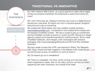 !
The
Chatsfield
1
SO: With Harlequin Mills & Boon, as a good segment of sales will be digital,
is there any physical marketing? Are bookstores a useful touch stone any
more?
AN: I don’t think they are. Harlequin functions very much in a digital frame &
ebooks are a real driver. So there’s not much in physical spaces. Budget &
resources put a cap on everything.
We worked with David Varela, who has a sideline cocktail company –
www.shakencocktails.com . He advised on and created all the recipes and
the bespoke Chatsﬁeld cocktail. We had a couple of pop up cocktail bars
serving Chatsﬁeld cocktails at events in London and BTL Brands (our design
agency) created some beautiful branding for real life products. We’ve made
Chatsﬁeld notebooks, door hangers, even champagne with exclusive
packaging. http://www.packagingoftheworld.com/2014/07/the-chatsﬁeld-
hotel.html
We had a week of press lots of PR, was featured in Wired, The Telegraph,
USA Today, Grazia and Heat magazine. In the lobbies of the media groups,
we had the pop up bars, & invitations to come & check in.
SO: Do teasers go out in newsletters?
!
AN: There is a newsletter, The Chat, what’s coming up in the next week,
what’s happened to Jessie, click on the video, and you can ﬁnd out what’s
happening with other characters, the cocktail of the week.
traditional vs innovative
MARKETING
 