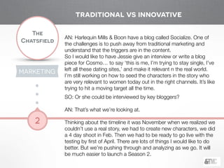 !
The
Chatsfield
2
AN: Harlequin Mills & Boon have a blog called Socialize. One of
the challenges is to push away from traditional marketing and
understand that the triggers are in the content.
So I would like to have Jessie give an interview or write a blog
piece for Cosmo… to say ‘this is me, I’m trying to stay single, I’ve
left all these dating sites,’ and make it relevant n the real world.
I’m still working on how to seed the characters in the story who
are very relevant to women today out in the right channels. It’s like
trying to hit a moving target all the time.
!
SO: Or she could be interviewed by key bloggers?
!
AN: That’s what we’re looking at.
!
Thinking about the timeline it was November when we realized we
couldn’t use a real story, we had to create new characters, we did
a 4 day shoot in Feb. Then we had to be ready to go live with the
testing by ﬁrst of April. There are lots of things I would like to do
better. But we’re pushing through and analyzing as we go. It will
be much easier to launch a Season 2.
traditional vs innovative
MARKETING
 