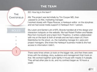 !
The
Chatsfield
1
SO: How big is the team?
!
AN: The project was led initially by Tim Cooper MD, then 
passed to Jo Kite, marketing manager.  
I worked closely with Pippa Roscoe, a Harlequin editor on the storylines
and we had social media support in Harlequin from 1 person. 
Stu Lewin and Santeri Lohi of BTL Brands handled all of the design and
interaction hotspots on the website. We had Robert Pratten and Natalie
Rios from Conducttr and a team from Theatrics. 3 writers collaborated
with me on the back & forth of emails and we had a team of 2 from
ElektrikZoo for the shoot. Jo, the marketing manager & I, were joint
project managers. She knew the Harlequin business model & she had
access to information I didn’t.
 
There were times where Jo took on the bigger role, and then there were
times with the strategy, story, audience and management that I took on
that. We worked together quite tightly in-house with maybe 3-4 people.
They all had other jobs to do, and my contract began as 16 hours a
week!
the team
ROLES
 