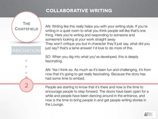 !
The
Chatsfield
2
AN: Writing like this really helps you with your writing style. If you’re
writing in a quiet room to what you think people will like that’s one
thing. Here you’re writing and responding to someone and
someone’s looking at your work straight away
They won’t critique you but in character they’ll just say, what did you
just say? that’s a lame answer! I’d love to do more of this.
!
SO: When you dig into what you’ve developed, this is deeply
fascinating.
!
AN: Yes I think so. As much as it’s been fun and challenging, it’s from
now that it’s going to get really fascinating. Because the story has
had some time to embed.
!
People are starting to know that it’s there and now is the time to
encourage people to step forward. The doors have been open for a
while and people have been dancing around in the entrance, and
now is the time to bring people in and get people writing stories in
the Lounge.
!
collaborative writing
INNOVATION
 