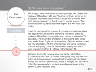 !
The
Chatsfield
1
GENESIS
SO: Alison, how did you come on board?
!
AN: It began when I was called in over a year ago. Tim Cooper the
Harlequin Mills & Boon MD, said “there’s a continuity series we do
every year. We create a story world in house with 8 authors who
each take on dimension of the story world to write a novel.” Tim
wanted to know could we do something like that with more than
books.
!
I read the overview of the 8 novels & I could immediately see where I
had opportunities to do more, something web series based as
Harlequin Mills & Boon expressed a keen interest in webseries/TV
episodes...There were two characters in the existing book series
story world, Adam Brightman & Jesse (exec. PA) then we introduced
two new characters, Ally the Chambermaid and Daniel Northman,
our murder mystery character. So we had 4 to play with. I didn’t
want to push more than 4 – at least not for Season 01.
!
We knew the murder mystery story very tightly, Rob Pratten
(Conducttr) worked with us & wrote the mystery story. We then had
authors & in house editors working together on the Ally and Daniel
stories, and we had Jessie’s story. Jessie is the eyes and ears of the
hotel. She sees everything so she’s a great person to put at the
centre, but she needed a story.
 
