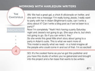 !
The
Chatsfield
4
AN: We had a great gal, a chick lit aﬁcionado on twitter, and
she sent me a message “I’m really loving Jessie, I really want
to party with her in Adam Brightman’s suite, can I write a
story about it? Can I write a blog post as if we’ve been to a
party?”
Now I’m completely “Yeah! He’s having a party Saturday
night and Jessie’s not going to go. She says she is, but she’s
not going to go. So if you can write it, ﬁne.”
So she wrote this great little short story about going to a
party in Adam’s suite. This is what we want more of.
This model is exactly what we need - in a hotel imagine all
the people who could come in and out of that. I’m so excited!
!
SO: It’s the coolest frame as you’ve got this publisher and
you have this studio of writers you’ve galvanized and brought
into the project and a fan base that wants to be writers
working with harlequin writers
INNOVATION
 