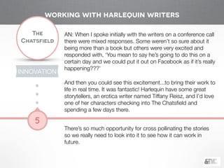 !
The
Chatsfield
5
AN: When I spoke initially with the writers on a conference call
there were mixed responses. Some weren’t so sure about it
being more than a book but others were very excited and
responded with, ‘You mean to say he’s going to do this on a
certain day and we could put it out on Facebook as if it’s really
happening???’ 
And then you could see this excitement...to bring their work to
life in real time. It was fantastic! Harlequin have some great
storytellers, an erotica writer named Tiffany Reisz, and I’d love
one of her characters checking into The Chatsﬁeld and
spending a few days there.
!
There’s so much opportunity for cross pollinating the stories
so we really need to look into it to see how it can work in
future.
working with harlequin writers
INNOVATION
 
