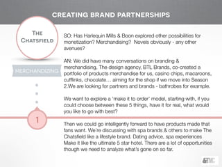 !
The
Chatsfield
1
SO: Has Harlequin Mills & Boon explored other possibilities for
monetization? Merchandising? Novels obviously - any other
avenues?
!
AN: We did have many conversations on branding &
merchandising, The design agency, BTL Brands, co-created a
portfolio of products merchandise for us, casino chips, macaroons,
cufﬂinks, chocolate… aiming for the shop if we move into Season
2.We are looking for partners and brands - bathrobes for example.
!
We want to explore a ‘make it to order’ model, starting with, if you
could choose between these 5 things, have it for real, what would
you like to go with best?
!
Then we could go intelligently forward to have products made that
fans want. We’re discussing with spa brands & others to make The
Chatsﬁeld like a lifestyle brand. Dating advice, spa experiences
Make it like the ultimate 5 star hotel. There are a lot of opportunities
though we need to analyze what’s gone on so far.
creating brand partnerships
MERCHANDIZING
 