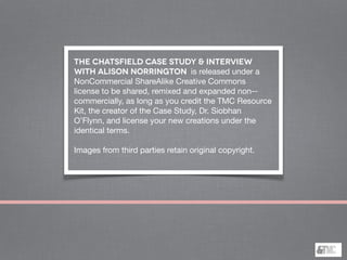 THE CHATSFIELD CASE STUDY & INTERVIEW
WITH ALISON NORRINGTON is released under a
NonCommercial ShareAlike Creative Commons
license to be shared, remixed and expanded non-‐
commercially, as long as you credit the TMC Resource
Kit, the creator of the Case Study, Dr. Siobhan
O’Flynn, and license your new creations under the
identical terms.

!
Images from third parties retain original copyright.

 