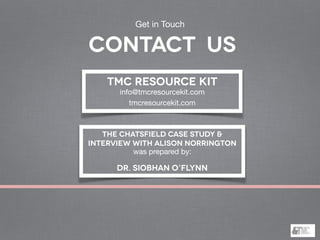 THE CHATSFIELD CASE STUDY &
INTERVIEW WITH ALISON NORRINGTON
was prepared by:

Dr. Siobhan O’Flynn
TMC Resource Kit
info@tmcresourcekit.com

tmcresourcekit.com
Get in Touch
contact us
 