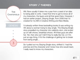 !
The
Chatsfield
3
GENESIS
AN: Now usually It takes me a year from a seed of an idea
to being able to write. I need that time to get to know all of
my characters, the layers and all that goes there. However, I
had an earlier project, Staying Single, from 2006 that I’d
created for my MA in Creative Writing and New Media.
!
I’d already written three bestselling books & was writing my
4th about a woman trying to stay single. The Staying Single
story propelled my character into celebrity-dom, she ended
up on talk shows, breakfast shows. All these guys are after
her. Yet, then she can’t tell if they’re really like her, or if it’s
just an ego thing, if it’s the challenge of getting her to break
from being single…
!
So I pulled out my Staying Single story, shifted it. I had the
premise and the character and I knew how she would react.
I really need to know my characters.
story / themes
 
