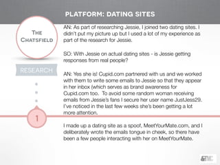 !
The
Chatsfield
1
RESEARCH
!
AN: As part of researching Jessie, I joined two dating sites. I
didn’t put my picture up but I used a lot of my experience as
part of the research for Jessie.
!
SO: With Jessie on actual dating sites - is Jessie getting
responses from real people?
!
AN: Yes she is! Cupid.com partnered with us and we worked
with them to write some emails to Jessie so that they appear
in her inbox (which serves as brand awareness for
Cupid.com too. To avoid some random woman receiving
emails from Jessie’s fans I secure her user name JustJess29.
I’ve noticed in the last few weeks she’s been getting a lot
more attention.
!
I made up a dating site as a spoof, MeetYourMate.com, and I
deliberately wrote the emails tongue in cheek, so there have
been a few people interacting with her on MeetYourMate.
platform: dating sites
 