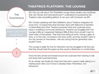 !
The
Chatsfield
1
SO: Can you talk about The Chatsﬁeld Lounge where readers can contribute
their own stories and hotel adventures? I understand it’s powered by the
Theatrics video storytelling platform & can sync with Conductrr via API.
!
AN: I’d been speaking with Nick DeMartino about Theatrics integration for
some time. I’d researched what had been done with Welcome to Sanditon
vs Beckinﬁeld (and other Theatrics powered hubs) and could see some
value in amplifying community behaviours. However we struggled with The
Lounge a little as I suspected Harlequin Mills & Boon fans woudln’t want to
share video of themselves. That they’d be sitting at home, having a glass of
wine, or on the train, immersed in the story world, and they wouldn’t want to
turn the camera on themselves. I felt very strong that fan generated video
wouldn’t work.
!
The Lounge is really the hub for interaction and we struggled to let fans see
that they should treat this space as they would a Starbucks or a hotel lobby.
!
Once the fans arrived and looked around we could see them starting to talk
and share their love/hotel stories.
It’s an entirely new facility for these fans that aren’t used to really talking to or
meeting each other, but I’d love to develop these ‘friendships’ and
behaviours
FAN CREATED
CONTENT
theatrics platform: the lounge
 