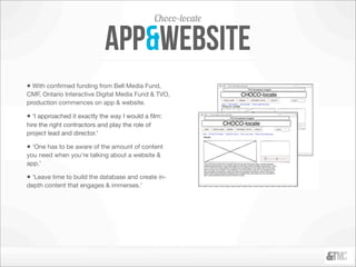 Choco-locate

                             app&website
• With conﬁrmed funding from Bell Media Fund,
CMF, Ontario Interactive Digital Media Fund & TVO,
production commences on app & website.

• ‘I approached it exactly the way I would a ﬁlm:
hire the right contractors and play the role of
project lead and director.’

• ‘One has to be aware of the amount of content
you need when you’re talking about a website &
app.’

• ‘Leave time to build the database and create in-
depth content that engages & immerses.’
 