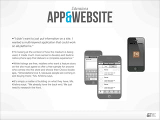 Extensions

                                 app&website
•“I didn’t want to just put information on a site. I
wanted a multi-layered application that could work
on all platforms.”

•“In looking at the context of how the medium is being
used, it made much more sense to develop and build a
native phone app that delivers a complete experience.”

•While listings are free, retailers who want a feature story
on the site must agree to offer a free sample for anyone
who comes into the store and shows their Choco-locate
app. “Chocolatiers love it, because people are coming in
and buying more,” Ms. Krishna says.

•It’s simply a matter of building on what they have, Ms.
Krishna says. “We already have the back end. We just
need to research the front.
 