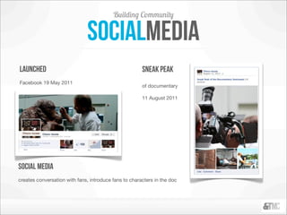 Building Community

                              socialmedia
launched                                               sneak peak
Facebook 19 May 2011
                                                       of documentary

                                                       11 August 2011




social media
creates conversation with fans, introduce fans to characters in the doc
 