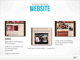 Building Community

                                   website


website
                                                                       ‘create sense of anticipation
Aha! Helps to build audience
                                                                       for the documentary through
for documentary
                                                                       social media’
platform for conversation not
for watching theatre            sneak peak of documentary 11 August 2011
documentary

design for interactivity!
 
