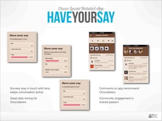 Choco-LocateWebsite&App

                             Haveyoursay



Surveys stay in touch with fans,                       Comments on app recommend
keeps conversation active                              Chocolatiers

Great data mining for                                  Community engagement in
Chocolatiers                                           shared passion
 