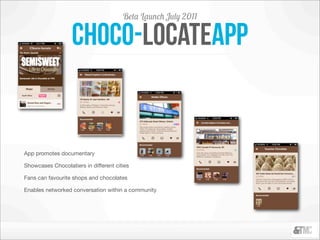 Beta Launch July 2011

                   choco-locateapp


App promotes documentary

Showcases Chocolatiers in different cities

Fans can favourite shops and chocolates

Enables networked conversation within a community
 