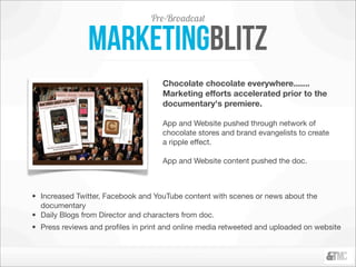 Pre-Broadcast

               markeTingblitz
                                    Chocolate chocolate everywhere.......
                                    Marketing efforts accelerated prior to the
                                    documentary's premiere.

                                    App and Website pushed through network of
                                    chocolate stores and brand evangelists to create
                                    a ripple effect.

                                    App and Website content pushed the doc. 



• Increased Twitter, Facebook and YouTube content with scenes or news about the
  documentary
• Daily Blogs from Director and characters from doc. 
• Press reviews and proﬁles in print and online media retweeted and uploaded on website
 