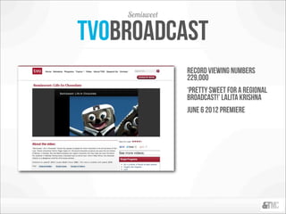Semisweet

Tvobroadcast
                record viewing numbers
                229,000
                ‘pretty sweet for a regional
                broadcast!’ lalita Krishna
                June 6 2012 premiere
 
