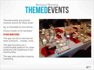 Marketing &Monetizing

                       themedevents
Themed events are another
revenue source for Choco-locate:
eg. A chocolate & wine dinner...
Choco-locate is the facilitator
future monetizing!
The app can be re-skinned for
other products... cheese, wine..
The app functions as a
customizable platform for other
products with audiences & fan
communities
The app also provides ongoing
marketing
 