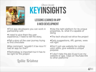 Choco-locate

                           keyinsights
                             lessons learned in app
                               & WEb development
•Find app developers you can work in       •Use the right platform for its unique
partnership with                           properties, ie. what it’s capable of
                                           doing
•I need to give them the user
experience, I need to tell the story,      •The tech should not drive the project
•Tell a story of the user journey trying   •Early suggestions, AR, games, were
to ﬁnd chocolate                           not right
•Key comment: ‘wouldn’t it be nice if I    •Don’t just use website for cutting
had an app for that?’                      room edits, give website a unique
                                           purpose
•Technology is important but it has to
be right for the project                   •‘I don’t take the doc & put it on my
                                           website or app. Clips on YouTube link
                                           to other platforms’
          Lalita Krishna
 
