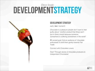 Choco-locate

developmentstrategy
               development strategy
               early ‘aha’ moment!:

               Chocolate is a pleasure people don’t want to feel
               guilty about: “another product that (they) can’t
               put in (their) mouth because someone,
               somewhere is suffering somewhere in the world”

               ➡ revised goal: ﬁnd an audience of ‘chocolate
               enthusiasts’ & shift them gently towards Fair
               Trade

               Connect with Chocolate Lovers

               How? Through stories of chocolate producers &
               independent Chocolatier
 