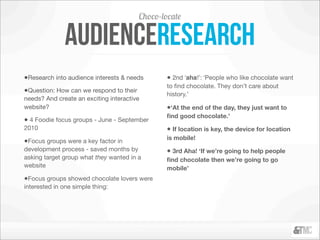 Choco-locate

               audienceresearch
•Research into audience interests & needs       • 2nd ‘aha!’: ‘People who like chocolate want
                                                to ﬁnd chocolate. They don’t care about
•Question: How can we respond to their          history.’
needs? And create an exciting interactive
website?                                        •‘At the end of the day, they just want to
                                                ﬁnd good chocolate.’
• 4 Foodie focus groups - June - September
2010                                            • If location is key, the device for location
                                                is mobile!
•Focus groups were a key factor in
development process - saved months by           • 3rd Aha! ‘If we’re going to help people
asking target group what they wanted in a       ﬁnd chocolate then we’re going to go
website                                         mobile’
•Focus groups showed chocolate lovers were
interested in one simple thing:
 