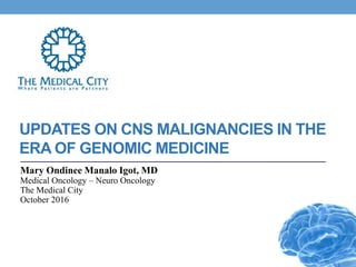 UPDATES ON CNS MALIGNANCIES IN THE
ERA OF GENOMIC MEDICINE
Mary Ondinee Manalo Igot, MD
Medical Oncology – Neuro Oncology
The Medical City
October 2016
 